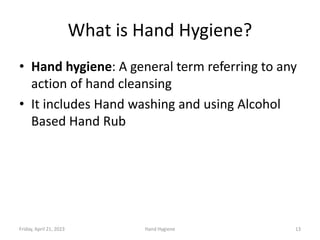 What is Hand Hygiene?
• Hand hygiene: A general term referring to any
action of hand cleansing
• It includes Hand washing and using Alcohol
Based Hand Rub
Friday, April 21, 2023 Hand Hygiene 13
 