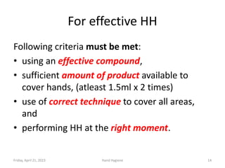 For effective HH
Following criteria must be met:
• using an effective compound,
• sufficient amount of product available to
cover hands, (atleast 1.5ml x 2 times)
• use of correct technique to cover all areas,
and
• performing HH at the right moment.
Friday, April 21, 2023 Hand Hygiene 14
 
