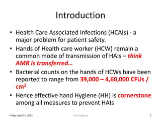 Introduction
• Health Care Associated Infections (HCAIs) - a
major problem for patient safety.
• Hands of Health care worker (HCW) remain a
common mode of transmission of HAIs – think
AMR is transferred…
• Bacterial counts on the hands of HCWs have been
reported to range from 39,000 – 4,60,000 CFUs /
cm2
• Hence effective hand Hygiene (HH) is cornerstone
among all measures to prevent HAIs
Friday, April 21, 2023 Hand Hygiene 2
 