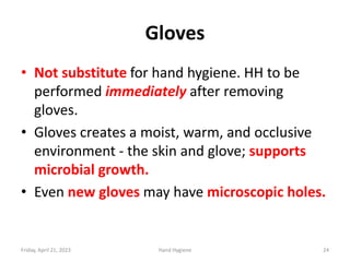 Gloves
• Not substitute for hand hygiene. HH to be
performed immediately after removing
gloves.
• Gloves creates a moist, warm, and occlusive
environment - the skin and glove; supports
microbial growth.
• Even new gloves may have microscopic holes.
Friday, April 21, 2023 Hand Hygiene 24
 