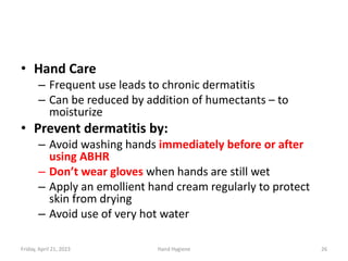 • Hand Care
– Frequent use leads to chronic dermatitis
– Can be reduced by addition of humectants – to
moisturize
• Prevent dermatitis by:
– Avoid washing hands immediately before or after
using ABHR
– Don’t wear gloves when hands are still wet
– Apply an emollient hand cream regularly to protect
skin from drying
– Avoid use of very hot water
Friday, April 21, 2023 Hand Hygiene 26
 