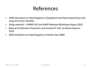 References
• WHO document on Hand Hygiene in Outpatient and Home-based Care and
Long-term Care Facilities
• Study material – JIPMER HIC and AMSP National Workshop August 2022
• Manual of Infection Prevention and Control 4th edn. by Nizam Damani
2019
• WHO Guidelines on Hand Hygiene in Health Care 2009
Friday, April 21, 2023 Hand Hygiene 27
 