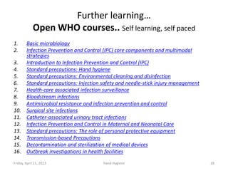 Further learning…
Open WHO courses.. Self learning, self paced
1. Basic microbiology
2. Infection Prevention and Control (IPC) core components and multimodal
strategies
3. Introduction to Infection Prevention and Control (IPC)
4. Standard precautions: Hand hygiene
5. Standard precautions: Environmental cleaning and disinfection
6. Standard precautions: Injection safety and needle-stick injury management
7. Health-care associated infection surveillance
8. Bloodstream infections
9. Antimicrobial resistance and infection prevention and control
10. Surgical site infections
11. Catheter-associated urinary tract infections
12. Infection Prevention and Control in Maternal and Neonatal Care
13. Standard precautions: The role of personal protective equipment
14. Transmission-based Precautions
15. Decontamination and sterilization of medical devices
16. Outbreak investigations in health facilities
Friday, April 21, 2023 Hand Hygiene 28
 