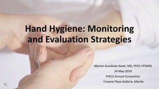 Hand Hygiene: Monitoring
and Evaluation Strategies
Marion Aurellado Kwek, MD, FPCP, FPSMID
24 May 2019
PHICS Annual Convention
Crowne Plaza Galleria, Manila
 