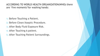 ACCORDING TO WORLD HEALTH ORGANIZATION(WHO) there
are ‘five moments’for washing hands:
1) Before Touching a Patient.
2) Before Clean/Aseptic Procedure.
3) After Body Fluid Exposure Risk.
4) After Touching A patient.
5) After Touching Patient Surroundings.
 