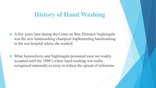History of Hand Washing
 A few years later during the Crime an War, Florence Nightingale
was the new handwashing champion implementing handwashing
in the war hospital where she worked.
 What Semmelweis and Nightingale promoted were not widely
accepted until the 1980’s where hand washing was really
recognised nationally as away to reduce the spread of infections.
 