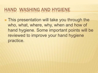 HAND WASHING AND HYGIENE
 This presentation will take you through the
who, what, where, why, when and how of
hand hygiene. Some important points will be
reviewed to improve your hand hygiene
practice.
 