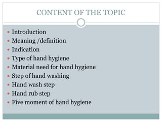 CONTENT OF THE TOPIC
 Introduction
 Meaning /definition
 Indication
 Type of hand hygiene
 Material need for hand hygiene
 Step of hand washing
 Hand wash step
 Hand rub step
 Five moment of hand hygiene
 