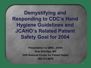 Demystifying and
Responding to CDC’s Hand
Hygiene Guidelines and
JCAHO’s Related Patient
Safety Goal for 2004
Presentation to QMIC, 2/4/04
Noel Eldridge, MS
VHA National Center for Patient Safety
202 273-8878
1

 