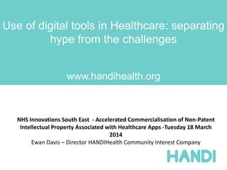 Use of digital tools in Healthcare: separating
hype from the challenges
www.handihealth.org
NHS Innovations South East - Accelerated Commercialisation of Non-Patent
Intellectual Property Associated with Healthcare Apps -Tuesday 18 March
2014
Ewan Davis – Director HANDIHealth Community Interest Company
 