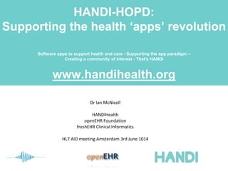 HANDI-HOPD:
Supporting the health ‘apps’ revolution
Software apps to support health and care - Supporting the app paradigm –
Creating a community of interest - That's HANDI
www.handihealth.org
Dr Ian McNicoll
HANDIHealth
openEHR Foundation
freshEHR Clinical Informatics
HL7 AID meeting Amsterdam 3rd June 1014
 