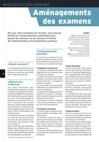¼Aides techniques
y Vous pouvez avoir l’autorisation
d’utiliser des matériels spécifiques,
commeunordinateuréquipédelogi-
ciels,uneplagebraille,etc.Aubesoin,
vous utiliserez votre propre équipe-
ment, sinon c’est le service des exa-
mens qui vous fournira le matériel
nécessaire.
y Si vous avez des difficultés à vous
exprimer oralement, vous pourrez
communiquerparécritouutiliserun
ordinateur.
y La présentation des sujets peut
égalementêtreadaptéepourfaciliter
votrelecture.Pourlescandidatsdéfi-
cients visuels par exemple, les sujets
peuvent être transcrits en braille ou
en gros caractères, aussi bien pour
les épreuves orales qu’écrites.
¼Aides humaines
y Si vous ne pouvez pas écrire à la
main ou avec votre propre matériel,
vouspouvezdemanderunsecrétaire
qui écrira sous votre dictée.
y Sivousêtessourdoumalentendant,
vous pouvez bénéficier d’un inter-
prèteenLSF(languedessignesfran-
çaise), d’un codeur en LPC (langue
française parlée complétée) ou d’un
enseignant spécialisé maîtrisant un
de ces modes de communication. n
ÂQuels examens?
Lesaménagementsd’examensconti-
nus ou finals concernent tout type
d’épreuve, qu’elle soit ponctuelle,
écrite, orale ou pratique. n
ÂDémarches
à effectuer
Vous devez transmettre votre
demande d’aménagement au méde-
cin désigné par la CDAPH, par l’inter-
médiaire du SUMPPS ou du médecin
del’établissementquevousfréquen-
tez. Et ce, le plus tôt possible, de
préférence au moment de l’inscrip-
tion à l’examen ou au concours
concerné. Cette demande comprend
des informations médicales et des
éléments pédagogiques, comme, au
lycée, le PPS, la présentation des
aménagements…
Il est possible d’envoyer en parallèle
au service des examens concerné
une copie de votre demande pour
information, sans joindre les élé-
ments médicaux.
Après examen de votre demande, le
médecin de la CDAPH rend un avis.
Ensuite, c’est le président de l'univer-
sitéouledirecteurdel'écolequidécide
des aménagements accordés. n
ÂAménagements
possibles
En fonction de l’évaluation de vos
besoins spécifiques, plusieurs types
d’aménagements peuvent être mis
enplace.Envoiciquelquesexemples.
¼Adaptation des épreuves
y Le temps de composition peut être
augmentéd’untiers,voireplus,selon
la situation du candidat.
y La nature de l’épreuve peut être
adaptée ou une épreuve de rempla-
cement proposée, si le règlement
d’examen le permet.
y Le cas échéant, vous pouvez être
entièrement ou partiellement dis-
pensé d’une épreuve.
y Lapassationdesépreuvespeutêtre
reportée à la session de remplace-
mentouétaléesurplusieurssessions
annuelles consécutives.
y Vous pouvez conserver pendant
5 ans, épreuve par épreuve, ou unité
par unité, les notes obtenues.
¼Conditions matérielles
y La salle d’examen doit être acces-
sible, les toilettes aménagées, l’infir-
merie proche…
y L’installation matérielle dans la
salle d’examen doit vous permettre
de travailler dans de bonnes condi-
tions : espace suffisant, salle parti-
culière éventuellement, possibilité
d’y déjeuner, etc.
y Lespausesentredeuxépreuvesou
pour prendre les repas doivent être
suffisantes.
Aménagements
des examens
Dès que votre handicap est reconnu, vous pouvez
bénéficier d’aménagements spécifiques pour
passer les examens ou les concours d’entrée
des établissements d’enseignement supérieur.
Lexique
CDAPH,Commission des droits et de
l’autonomie des personnes handicapées
LPC,langue française parlée complétée
LSF,langue des signes française
PCH,prestation de compensation du
handicap
PPS,projet personnalisé de scolarisation
RQTH,reconnaissance de la qualité de
travailleur handicapé
SUMPPS,service universitaire de médecine
préventive et de promotion de la santé
8
¼ RÉUSSIR SES ÉTUDES SUPÉRIEURES
8
¼ RÉUSSIR SES ÉTUDES SUPÉRIEURES
DES ÉTUDES SUPÉRIEURES À L'EMPLOI l 2017
 