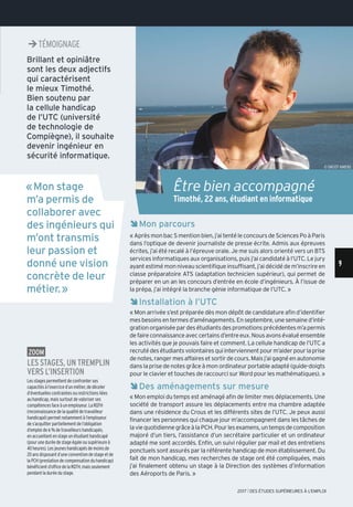 ÊMon parcours
« Après mon bac S mention bien, j’ai tenté le concours de Sciences Po à Paris
dans l’optique de devenir journaliste de presse écrite. Admis aux épreuves
écrites, j’ai été recalé à l’épreuve orale. Je me suis alors orienté vers un BTS
services informatiques aux organisations, puis j’ai candidaté à l’UTC. Le jury
ayant estimé mon niveau scientifique insuffisant, j’ai décidé de m’inscrire en
classe préparatoire ATS (adaptation technicien supérieur), qui permet de
préparer en un an les concours d’entrée en école d’ingénieurs. À l’issue de
la prépa, j’ai intégré la branche génie informatique de l’UTC. »
ÊInstallation à l’UTC
« Mon arrivée s’est préparée dès mon dépôt de candidature afin d’identifier
mesbesoinsentermesd’aménagements.Enseptembre,unesemained’inté-
gration organisée par des étudiants des promotions précédentes m’a permis
defaireconnaissanceaveccertainsd’entreeux.Nousavonsévaluéensemble
les activités que je pouvais faire et comment. La cellule handicap de l’UTC a
recrutédesétudiantsvolontairesquiinterviennentpourm’aiderpourlaprise
de notes, ranger mes affaires et sortir de cours. Mais j’ai gagné en autonomie
dans la prise de notes grâce à mon ordinateur portable adapté (guide-doigts
pour le clavier et touches de raccourci sur Word pour les mathématiques). »
ÊDes aménagements sur mesure
« Mon emploi du temps est aménagé afin de limiter mes déplacements. Une
société de transport assure les déplacements entre ma chambre adaptée
dans une résidence du Crous et les différents sites de l’UTC. Je peux aussi
financer les personnes qui chaque jour m’accompagnent dans les tâches de
laviequotidiennegrâceàlaPCH.Pourlesexamens,untempsdecomposition
majoré d’un tiers, l’assistance d’un secrétaire particulier et un ordinateur
adapté me sont accordés. Enfin, un suivi régulier par mail et des entretiens
ponctuels sont assurés par la référente handicap de mon établissement. Du
fait de mon handicap, mes recherches de stage ont été compliquées, mais
j’ai finalement obtenu un stage à la Direction des systèmes d’information
des Aéroports de Paris. »
zoom
Les stages, un trempLin
vers L’insertion
Les stages permettent de confronter ses
capacités à l’exercice d’un métier, de déceler
d’éventuelles contraintes ou restrictions liées
au handicap, mais surtout de valoriser ses
compétences face à un employeur. La RQTH
(reconnaissance de la qualité de travailleur
handicapé) permet notamment à l’employeur
de s’acquitter partiellement de l’obligation
d’emploi de 6 % de travailleurs handicapés,
en accueillant en stage un étudiant handicapé
(pour une durée de stage égale ou supérieure à
40 heures). Les jeunes handicapés de moins de
20 ans disposant d’une convention de stage et de
la PCH (prestation de compensation du handicap)
bénéficient d’office de la RQTH, mais seulement
pendant la durée du stage.
Brillant et opiniâtre
sont les deux adjectifs
qui caractérisent
le mieux Timothé.
Bien soutenu par
la cellule handicap
de l’UTC (université
de technologie de
Compiègne), il souhaite
devenir ingénieur en
sécurité informatique.
«Mon stage
m’a permis de
collaborer avec
des ingénieurs qui
m’ont transmis
leur passion et
donné une vision
concrète de leur
métier.»
Être bien accompagné
Timothé, 22 ans, étudiant en informatique
Témoignage
© ONISEP AMIENS
¼TÉMOIgNAgE
9
2017 l DES ÉTUDES SUPÉRIEURES À L'EMPLOI
 