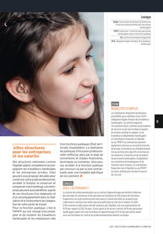 ÂDes structures
pour les entreprises
et les salariés
Des structures nationales comme
l’Agefiphaident,conseillentetaccom-
pagnent les travailleurs handicapés
et les entreprises privées. Elles
peuventvousproposerdesaidespour
construirevotreprojetprofessionnel,
accéder à l’emploi, le conserver et
compenservotrehandicap.Lesentre-
prisespeuventaussibénéficierauprès
de ces structures d’un diagnostic et
d’un accompagnement dans la réali-
sation et le financement de l’adapta-
tion de votre poste de travail.
Pour la fonction publique, c’est le
FIPHFP qui est chargé d’accompa-
gner et de soutenir les travailleurs
handicapés et les employeurs des
trois fonctions publiques (État, terri-
toriale, hospitalière). La réalisation
de politiques d’inclusion profession-
nelle s’effectue alors par le biais de
conventions et d’aides financières,
techniques ou humaines. Vous pou-
vez accéder à la fonction publique
par concours ou par la voie contrac-
tuelle, avec une modalité spécifique
de recrutement. n
Lexique
Agefiph,Association de gestion du fonds pour
l’insertion professionnelle des personnes
handicapées
FIPHFP,Fonds pour l’insertion des personnes
handicapées dans la fonction publique
CFA,centre de formation d'apprentis
OETH,obligation légale d’emploi de travailleurs
handicapés
ConseiL
osez L’aLternanCe!
Le contrat de professionnalisation ou le contrat d’apprentissage permettent d’alterner
des périodes en entreprise et des périodes de formation en CFA (centre de formation
d’apprentis), en lycée professionnel mais aussi à l’université et/ou en grande école.
L’alternance constitue une réelle voie de qualification et d’accès à l’emploi. En 2015,
6 183 contrats en alternance ont été soutenus par l’Agefiph, soit une augmentation de
55 % par rapport à 2012. De plus, 3 mois après la fin de leur contrat, 60 % des personnes
handicapées ayant suivi une formation en apprentissage et 53 % des personnes ayant
suivi une formation en contrat de professionnalisation étaient en emploi.
zoom
modaLités d’empLoi
Les employeurs disposent de plusieurs
possibilités pour satisfaire à leur OETH
(obligation légale d’emploi de travailleurs
handicapés): accueil de stagiaires,
recrutement direct, contrats de prestations
de services ou de sous-traitance (auprès
du secteur protégé ou adapté, ou de
travailleurs indépendants handicapés)
et contribution financière à l’Agefiph
ou au FIPHFP. Les entreprises peuvent
également conclure un accord de branche,
de groupe, d’entreprise ou d’établissement.
Cet accord fixe des objectifs en termes de
recrutement, d’insertion et de formation
de personnes handicapées, d’adaptation
aux mutations technologiques et de
maintien dans l’emploi. La contribution
financière due à l’Agefiph ou au FIPHFP
est alors utilisée pour la mise en œuvre
de l’accord.
©vEsnAAnDjIC/IsTOCk.COm
11
2017 l DES ÉTUDES SUPÉRIEURES À L'EMPLOI
 