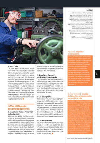 ©mullplus/istock.com
13
2017 l DES ÉTUDES SUPÉRIEURES À L'EMPLOI
Lexique
AAH,allocation aux adultes handicapés
Adapt,Association pour l’insertion sociale et
professionnelle des personnes handicapées
Agefiph,Association de gestion du fonds pour
l’insertion professionnelle des personnes
handicapées
BAIP,bureau d’aide à l’insertion professionnelle
FIPHFP,Fonds d’insertion des personnes
handicapées dans la fonction publique
PCH,prestation de compensation du handicap
SEPH,semaine pour l’emploi des personnes
handicapées
SUIO,service universitaire d’information
et d’orientation
«Actuellement,j’accompagneunétudiant
sourd en licence 3 d’informatique. Nous
avons revu ensemble son cV, ses lettres
de motivation et évoqué les pistes de
recherche de stage. il a fait des envois
de cV notifiés dans unjobboard. on se
voit régulièrement pour que je fasse les
appels téléphoniques en sa présence. il
est préférable d’anticiper, durant l’année
précédente,afindesefamiliariseravecla
recherche de stage à venir. J’apporte une
réponse aux étudiants sur les dispositifs
communs (suio, BAip...) ou spécifiques
de l’université. l’accompagnement des
étudiants se poursuit un an après la fin
du parcours universitaire pour préparer
et entamer la recherche d’emploi. »
¼Petits jobs
Les jobs d’été, de vacances ou de
week-endsontaussiunplussurvotre
CV. En lien ou non avec votre projet
professionnel, ils montrent votre
volonté d’être en activité. Lors de
ceux-ci,n’ayezpaspeurdedemander
de l’aide ou des explications. Il est
normaldenepassavoirfairequelque
chose quand on débute. Ce n’est pas
forcément dû à votre handicap. Ces
expériences sont l’occasion de vous
confronter au travail, et de tester les
aménagements et adaptations qui
vous seront nécessaires dans votre
vie professionnelle. n
ÂVos différents
accompagnements
¼Structures d’aide à l’insertion
professionnelle
À l’université, à l’IUT (institut univer-
sitaire de technologie) ou dans votre
école, des dispositifs accompagnent
touslesétudiants,handicapésounon,
dansleurrecherchedestageoud’em-
ploi. À l’université, il s’agit du BAIP,
parfois désigné sous un autre nom.
Il propose des actions spécifiques, et
prépareàlarédactiondeCV,delettres
de motivation et aux entretiens de
recrutement.Ilvousmetaussienrela-
tion avec des entreprises.
¼Structures d’accueil
des étudiants handicapés
Le dispositif d’accueil des étudiants
handicapésdevotreuniversitéoude
votreécolevousaideàpréciservotre
projet professionnel, à choisir vos
lieux de stage, et accompagne vos
démarches. À l’université, il travaille
en lien avec le BAIP.
¼Les enseignants
Dans les lycées, mais aussi dans les
universités, IUT, écoles... les ensei-
gnantsaccompagnentégalementles
étudiants dans leur recherche de
stage et d’emploi. Ils sont en relation
avec le dispositif dédié au handicap
devotreétablissement.Lesétudiants
despromotionsantérieurespeuvent
égalementvousdonnerdesconseils.
¼Les associations
Desassociationsnationalesourégio-
nales peuvent vous apporter des
informations et des contacts. Elles
sontcentréessurl’insertiondesétu-
diants handicapés ou sur un type
précis de handicap . n
Sylvie Vincent, chargée
de l’insertion professionnelle,
université de Lille
Maxime, ingénieur
en aérospatial
« Grâce au soutien d’amis et à beaucoup
de travail, j’ai pu devenir ingénieur dans
l’aérospatial. À l'Estaca (École supérieure
des techniques aéronautiques et de
construction automobile), j’ai bénéficié
du soutien de certains professeurs.
Avant les cours, ils agrandissaient
les documents et me fournissaient
une version numérique. l’association
Handi-sup Auvergne m’a apporté aide
et conseils. J’ai complété ma formation
par un stage au sein de l’EsA (European
space Agency). Aujourd’hui, je travaille
sur les lanceurs pour Airbus safran
launchers. »
 