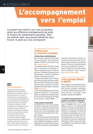 14
¼ACCÉDER À L'EMPLOI
DES ÉTUDES SUPÉRIEURES À L'EMPLOI l 2017
L’accompagnement
vers l’emploi
Zoom
le «job coaching»
Certaines personnes handicapées,
notamment autistes, éprouvent des
difficultés dans les interactions sociales
en milieu de travail. Le «job coach»,
spécialisé dans leur accompagnement,
est une interface de communication entre
le jeune et l’entreprise. Il le soutient dans
l’ajustement nécessaire à son emploi
et conseille ses employeurs. Il forme
l’encadrement et les collègues de travail
à accueillir le jeune en situation de
handicap, à le comprendre et à travailler
avec lui en expliquant de façon pratique,
si nécessaire, la conduite à tenir.
Les rencontres entre le «job coach»
et l’entreprise, régulières au départ,
s’espacentensuitejusqu’àl’autonomisation
complète du jeune. Par la suite, le «job
coach» reste le médiateur référent entre
le jeune et l’entreprise en cas de besoin.
ÂAides pour
la recherche d’emploi
¼Des acteurs institutionnels
Pour trouver l’antenne Pôle emploi
la plus proche de votre domicile,
appelez le 3949 ou connectez-vous
sur www.pole-emploi.fr.
y Complémentaire de Pôle emploi
dans le domaine du handicap, le
réseauCapemploiapourmissionde
favoriser l’embauche des personnes
handicapées: conseils, formations,
aide au montage de dossiers...
y L’Apec (Association pour l’emploi
descadres)proposeauxjeunesdiplô-
més des offres d’emploi et de stage,
mais aussi des conseils et un accom-
pagnementpersonnalisés.Consultez
le site www.apec.fr.
y Danschaqueétablissementd’ensei-
gnement supérieur, un dispositif
dédiéaccompagnelesétudiantsdans
leur recherche d’emploi ou de stage.
À l’université, il s’agit du BAIP
¼Des acteurs associatifs
Parallèlementauxstructuresinstitu-
tionnelles, différentes associations
peuventvousaideràconstruirevotre
projet, puis vous accompagner dans
vos recherches de stage et d’un pre-
mier emploi.
Parexemple,desgrandesentreprises
se regroupent au sein d’associations
pourproposerdesstages,unaccom-
pagnementoudututorat.Plusrécem-
ment,desconventionsontétésignées
entre les universités, les écoles, les
rectorats et les entreprises de cer-
taines régions. D’autres associations
d’aide à l’insertion professionnelle,
très actives localement, existent.
Vous trouverez plus d’informations
dans la rubrique «Vers l’emploi»
sur www.onisep.fr/handicap. n
ÂUn passage obligé:
la MDPH
Pour accéder à ces dispositifs spéci-
fiquesd’aideàl’insertion,vousdevez
être reconnu travailleur handicapé.
Les délais d’obtention pouvant être
longs, pensez à anticiper votre
demande auprès de la MDPH.
¼La RQTH (reconnaissance de la
qualité de travailleur handicapé)
Elle est attribuée par la CDAPH qui
siège à la MDPH. Elle vous permet
d’obtenir,sibesoin,unaménagement
de poste, et permet à l’entreprise de
satisfaire à l’obligation d’emploi de
travailleurs handicapés (voir p. 10).
Ellepermetaussid’accéderàlafonc-
tion publique par un concours ou un
recrutement contractuel spécifique.
Cependant, même si vous avez obte-
nu une RQTH, vous n’êtes pas obligé
de le faire savoir.
La plupart des métiers vous sont accessibles
grâce aux différents aménagements de poste
et moyens de compensation possibles. Voici
les soutiens dont vous pouvez bénéficier pour
trouver le poste qui vous correspond!
 