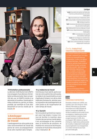 ©alainpotignon/onisep
ÉMILIE
15
2017 l DES ÉTUDES SUPÉRIEURES À L'EMPLOI
zoom
Création d’entreprise
Demandeur d’emploi avec la RQtH, vous
souhaitez créer votre entreprise? Votre
référent à pôle emploi ou Cap emploi
vous dirigera vers la Bge (boutique de
gestion), prestataire de l’agefiph, qui
vérifiera la viabilité de votre projet et vous
accompagnera. l’agefiph peut accorder
une aide forfaitaire, à condition d’avoir
un apport personnel. en 2015, elle a
accompagné 3 380créations ou reprises
d’entreprise. l’Uptih (Union professionnelle
des travailleurs indépendants handicapés)
propose également un accompagnement
à la création d’entreprise pour toute
personne handicapée.
¼Orientation professionnelle
La décision d’attribution de la RQTH
s’accompagned’unedécisiond’orien-
tation professionnelle. Dans la majo-
rité des cas, la CDAPH oriente à sa
demande le travailleur handicapé en
milieuordinaireou,parfois,enmilieu
protégé, par exemple en Esat (éta-
blissement et service d’aide par le
travail). n
ÂAménager
son environnement
de travail
L’aménagement de votre poste et de
votre environnement de travail fait
partie de votre accompagnement
et de votre maintien dans l’emploi.
¼La médecine du travail
Comme pour tout salarié, après exa-
mendevotresantéetdevotreposte,
lemédecindutravailémettraunavis
d’aptitudeàl’emploi.Lorsdelavisite
médicale d’embauche, abordez avec
luilaquestiondesaménagementsde
votre poste ou de l’organisation de
votre temps de travail.
¼Le Sameth
Service gratuit qui tend à se regrou-
per avec Cap emploi, il a pour mis-
sion de faciliter le maintien dans
l’emploi des personnes handicapées.
Il les accompagne et les conseille
dans la recherche de solutions, et
mobilise les ressources techniques,
humaines et financières nécessaires
à leur réalisation. n
Émilie, traductrice/
relectrice indépendante
« la mission handicap de l’université
m’a aidée, notamment pour mon séjour
erasmus qui a demandé beaucoup
d’organisation. en effet, je me déplace
en fauteuil électrique. J’ai bénéficié
de bourses spéciales études handicap
me permettant de payer une grosse
partie des surcoûts : aides humaines,
aide médicalisée, logement pour
deux... en master 2, j’ai fait un stage
chez une traductrice indépendante
qui m’a donné toutes les ficelles pour
m’installer. aujourd’hui, j’ai le statut
d’auto-entrepreneur, ce qui me permet
une liberté d’organisation adaptée à ma
situation de handicap, en fonction de
mon état de fatigue et de mes rendez-
vous médicaux. »
Retrouvez le témoignage d’Émilie et
d’autres jeunes dansHandicap:desparcours
versl’emploi, coll. « pourquoi pas moi? ».
Lexique
Agefiph,association de gestion du fonds pour
l’insertion professionnelle des personnes
handicapées
Apec,association pour l’emploi des cadres
BAIP,bureau d’aide à l’insertion professionnelle
BGE,boutique de gestion
CDAPH,Commissiondesdroitsetdel’autonomie
des personnes handicapées
Esat,établissementetserviced’aideparletravail
MDPH,maison départementale des personnes
handicapées
RQTH,reconnaissance de la qualité
de travailleur handicapé
Sameth,service d’appui au maintien dans
l’emploi des travailleurs handicapés
Uptih,Union professionnelle des travailleurs
indépendants handicapés
 