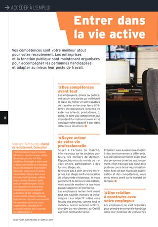 16
¼ACCÉDER À L'EMPLOI
DES ÉTUDES SUPÉRIEURES À L'EMPLOI l 2017
Vincent Tambuzzo, chargé
de recrutement, Caterpillar
ÂDes compétences
avant tout
Les employeurs, privés ou publics,
ont besoin de salariés qui maîtrisent
le cœur du métier et sont capables
de travailler en lien avec leurs diffé-
rents interlocuteurs internes et
externes (clients, prestataires...).
Donc, ce sont vos compétences qui
importent (formation et savoir-être)
ainsi que votre capacité à agir dans
différentes situations. n
ÂSoyez acteur
de votre vie
professionnelle
Soyez à l’écoute du marché.
Informez-vous sur les secteurs por-
teurs, les métiers de demain.
Rapprochez-vous du monde du tra-
vail : visites, participation à des
forums, stages, etc.
N’hésitez pas à aller vers les entre-
prises. Les stages sont une occasion
de découverte réciproque. Ils vous
permettentdedécouvrirdesmétiers,
mais aussi de montrer ce que vous
pouvez apporter à l’entreprise.
Les employeurs recherchent avant
tout des salariés motivés et dyna-
miques. Leur objectif: «Que vous
fassiez vos preuves, comme tout le
monde», selon Laurence Lefèvre,
chargée du recrutement au Crédit
Agricole Normandie Seine.
Préparez-vous aussi à vous adapter
à des environnements différents.
Les entreprises recrutent avant tout
des personnes ouvertes au change-
ment, et on n’occupe pas qu’un seul
poste au cours de sa vie profession-
nelle. Avec un bon niveau de qualifi-
cation et des compétences, vous
serez mieux armé sur le marché de
l’emploi. n
ÂUne relation
à construire avec
votre employeur
Les employeurs se sont organisés
pour prendre en compte le handicap
dans leur politique de ressources
Vos compétences sont votre meilleur atout
pour votre recrutement. Les entreprises
et la fonction publique sont maintenant organisées
pour accompagner les personnes handicapées
et adapter au mieux leur poste de travail.
« Notre entreprise, basée à Grenoble,
fabrique des engins de travaux publics.
Nous employons plus de 6 % de
travailleurs handicapés et avons signé
un accord d’entreprise sur le handicap.
Nous avons embauché des personnes
déficientes auditives sur des postes
d’assembleurs d’engins. Nous avons
donc sécurisé les passages : piétons,
engins, chariots élévateurs, petits
trains, et formé les équipes à la LSF.
Leur intégration est réussie. Nous
sensibilisons aussi nos employés
au handicap par des campagnes de
communication. Lorsque l’entourage
professionnel comprend que la diversité
est un avantage et non une charge
supplémentaire, la qualité de vie
au travail s’améliore pour l’ensemble
des collaborateurs. »
Entrer dans
la vie active
 