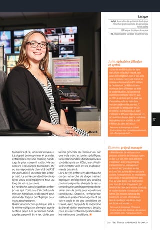 ©alainpotignon/onisep
JULIE
17
2017 l DES ÉTUDES SUPÉRIEURES À L'EMPLOI
«J’aurais aimé être pilote de ligne
mais, étant en fauteuil roulant, cela
aurait été compliqué. alors je suis allée
vers le montage. après une licence en
cinéma-audiovisuel et un Bts métiers
de l’audiovisuel, j’ai été assistante-
monteuse dans différentes sociétés
de postproduction. J’ai commencé
comme intermittente chez tF1, puis
en CDD. Je vérifiais qu’il n’y avait pas
d’anomalies audio ou vidéo dans
les sujets déjà montés pour les Jt.
J’ai ensuite été embauchée en CDi
et formée à la diffusion du Jtavant
d’intégrer la diffusion régie news de lCi.
Je travaille en équipe, avec le réalisateur,
les ingénieurs son et vidéo, le chef
d’édition, au cœur de l’actu. »
Retrouvez le témoignage de Julie et
d’autres jeunes danslesmédiasaudiovisuels,
coll. « pourquoi pas moi? ».
humaines et ce, à tous les niveaux.
La plupart des moyennes et grandes
entreprises ont une mission handi-
cap, le plus souvent rattachée au
service ressources humaines et/
ou au responsable diversité ou RSE
(responsabilité sociétale des entre-
prises). Le correspondant handicap
local vous accompagnera tout au
long de votre parcours.
En revanche, dans les petites entre-
prises qui n’ont pas d’accord ou de
mission handicap, le dirigeant peut
demander l’appui de l’Agefiph pour
vous accompagner.
Quant à la fonction publique, elle a
la même obligation d’emploi que le
secteur privé. Les personnes handi-
capées peuvent être recrutées par
la voie générale du concours ou par
une voie contractuelle spécifique.
Descorrespondantshandicaplocaux
sont désignés par l’État, les collecti-
vités territoriales et les établisse-
ments de santé.
Lors de vos entretiens d’embauche
ou de recherche de stage, sachez
expliquer précisément vos besoins
pourrenseignerleschargésderecru-
tementsurlesaménagementsnéces-
saires dans le poste pour lequel vous
candidatez. Ensuite, l’employeur
mettra en place l’aménagement de
votre poste et de vos conditions de
travail, avec l’appui de la médecine
dutravailetd’unergonome,sibesoin,
pour assurer votre intégration dans
les meilleures conditions. n
Julie, opératrice diffusion
et synthé
Étienne, project manager
« Malentendant de naissance, mon
parcours scolaire a été classique. après
un bac s, je suis entré dans une école
d’ingénieurs avec prépa intégrée.
J’ai bénéficié d’un aménagement
en faisant les 2 premières années
en 3 ans. tout au long de mon parcours
scolaire, l’orthophoniste, les enseignants
spécialisés et mes parents m’ont aidé.
puis, au lycée Rodin, tout était facilité
pour nous. en école d’ingénieurs, j’ai
bénéficiédel’aidedelamissionhandicap,
de soutien scolaire en anglais et d’une
tutrice. les missions handicap des
sociétés de services informatiques
dans lesquelles je suis allé en stage
ont été un vrai soutien. »
Retrouvez le témoignage d’Étienne et
d’autres jeunes dansHandicap:desparcours
versl’emploi, coll. « pourquoi pas moi? ».
Lexique
Agefiph,association de gestion du fonds pour
l’insertion professionnelle des personnes
handicapées
LSF,langue des signes française
RSE,responsabilité sociétale des entreprises
 