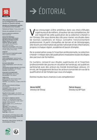 V
ous encourager à être ambitieux dans vos choix d’études
supérieures et de métiers, à hauteur de vos compétences, tel
est l’objectif de cette publication de la collection «Handi+»
de l’Onisep. Elle vous donne des clés pour mener vos études dans
de bonnes conditions et mieux connaître l’environnement
professionnel. à partir d’enquêtes de terrain et de témoignages,
elle réunit une information de portée nationale et des informations
propres à chaque région, académie et bassin d’emploi.
De la scolarisation jusqu’à l’insertion professionnelle, la collection
«Handi+»intègredansdespublicationsmodulairestouteslesétapes
des parcours de formation.
Ce numéro, consacré aux études supérieures et à l’insertion
professionnelle des jeunes en situation de handicap, est publié en
partenariat avec des acteurs du monde économique; preuve, s’il
en est, de l’engagement de tous les acteurs concernés en vue de la
qualification et de l’emploi que vous envisagez.
Donnez toutes leurs chances à vos compétences!
Michel QUÉRÉ
Directeur de l’Onisep
Patrick Desprez
Directeur du GIP-Fipan
Office national d’information
sur les enseignements et les professions
Ministère de l’Éducation nationale
Ministère de l’Enseignement supérieur,
de la Recherche et de l’Innovation
Publication de l’Onisep: © Onisep octobre 2017
Directeur de la publication: Michel Quéré
Directrice adjointe de la publication:
Marie-Claude Gusto
DÉLÉGATION RÉGIONALE
PROVENCE-ALPES-CÔTES D'AZUR
Site D'Aix-en-Provence et de Nice
Délégué régional: Olivier Cassar
Déléguées régionales adjointes:
Cathy Jacquety (Aix-en-Provence),
Marie-Hélène Lhez (Nice)
Rédaction et documentation: Odile Coulson,
Laurence Rippe (Aix-en-Provence) ; Élisabeth
Thomain, Anthony Thuaux (Nice)
HANDICAP
Cheffe de service et responsable du projet:
Hélène Legault-de Compiègne
PARTENARIAT
Cheffe de département: Isabelle Dussouet
Responsable éditoriale partenariat: Christine
Courtois
ÉDITIONS CROSS-MÉDIA
Cheffe de département: Sandrine Marcillaud-
Authier
Administration technique éditoriale: Saliha Hamzic
Secrétariat de rédaction: Lydie Théophin
Correction: Valérie Doineau
RESSOURCES DOCUMENTAIRES
Chef de département: Gilles Foubert
Documentation: Claire Magimel
FABRICATION
Cheffe de service: Marie-Christine Jugeau
Photogravure: Key Graphic (Paris)
Imprimeur: Jouve (Mayenne), sur papier certifié PEFC
STUDIO
Chef de service et direction artistique:
Bruno Delobelle
Iconographe: Brigitte Gilles de la Londe
Photo de couverture, copyright:
© gpointstudio/iStock.com
Maquette et mise en pages: Julie Clément
(Délégation régionale Bourgogne-Franche-Comté,
site de Dijon)
DIFFUSION ET COMMERCIALISATION
Onisep VPC – 12, mail Barthélemy-Thimonnier,
CS 10450 Lognes, 77437 Marne-la-Vallée Cedex 2
Internet: onisep.fr/lalibrairie
Relations clients: service_clients@onisep.fr
ISSN: en cours
ISBN papier: 979-10-94566-47-3
ISBN numérique: 979-10-94566-50-3
Plan de classement Onisep: REDEF 00 000
Le kiosque: Emploi
Dépôt légal: octobre 2017
Cette publication a été réalisée dans le cadre
des conventions de partenariat signées entre
le GIP-Fipan à Nice et l’Onisep.
Reproduction, même partielle, interdite sans
accord préalable de l’Onisep.
¼ éDITORIAL
 