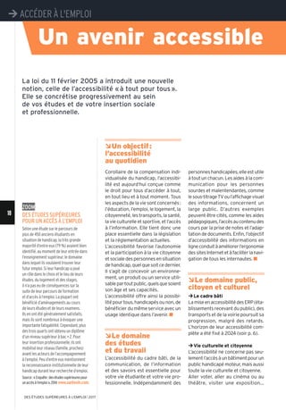 18
¼ACCÉDER À L'EMPLOI
DES ÉTUDES SUPÉRIEURES À L'EMPLOI l 2017
Zoom
Des étuDes supérieures
pour un accès à l’emploi
Selon une étude sur le parcours de
plus de 450 anciens étudiants en
situation de handicap, la très grande
majorité d’entre eux (79 %) avaient bien
identifié, au moment de leur entrée dans
l’enseignement supérieur, le domaine
dans lequel ils voulaient trouver leur
futur emploi. Si leur handicap a joué
un rôle dans le choix et le lieu de leurs
études, du logement et des stages,
il n’a pas eu de conséquences sur la
suite de leur parcours de formation
et d’accès à l’emploi. La plupart ont
bénéficié d’aménagements au cours
de leurs études et de leurs examens.
Ils en ont été généralement satisfaits,
mais ils sont nombreux à évoquer une
importante fatigabilité. Cependant, plus
des trois quarts ont obtenu un diplôme
d’un niveau supérieur à bac+ 2. Pour
leur insertion professionnelle, ils ont
mobilisé leur réseau (famille, proches)
avant les acteurs de l’accompagnement
à l’emploi. Peu d’entre eux mentionnent
la reconnaissance institutionnelle de leur
handicap durant leur recherche d’emploi.
Source:«Enquête:desétudessupérieurespour
unaccèsàl’emploi»,2014 www.santesih.com.
ÂUn objectif:
l’accessibilité
au quotidien
Corollaire de la compensation indi-
vidualisée du handicap, l’accessibi-
lité est aujourd’hui conçue comme
le droit pour tous d’accéder à tout,
en tout lieu et à tout moment. Tous
les aspects de la vie sont concernés:
l’éducation, l’emploi, le logement, la
citoyenneté, les transports, la santé,
la vie culturelle et sportive, et l’accès
à l’information. Elle tient donc une
place essentielle dans la législation
et la réglementation actuelles.
L’accessibilité favorise l’autonomie
et la participation à la vie citoyenne
etsocialedespersonnesensituation
de handicap, quel que soit ce dernier.
Il s’agit de concevoir un environne-
ment, un produit ou un service utili-
sablepartoutpublic,quelsquesoient
son âge et ses capacités.
L’accessibilité offre ainsi la possibi-
lité pour tous, handicapés ou non, de
bénéficier du même service avec un
usage identique dans l’avenir. n
ÂLe domaine
des études
et du travail
L’accessibilité du cadre bâti, de la
communication, de l’information
et des savoirs est essentielle pour
votre vie étudiante et votre vie pro-
fessionnelle. Indépendamment des
personneshandicapées,elleestutile
à tout un chacun. Les aides à la com-
munication pour les personnes
sourdes et malentendantes, comme
lesous-titrageTVoul’affichagevisuel
des informations, concernent un
large public. D’autres exemples
peuvent être cités, comme les aides
pédagogiques,l’accèsaucontenudes
cours par la prise de notes et l’adap-
tationdedocuments.Enfin,l’objectif
d’accessibilité des informations en
ligneconduitàaméliorerl’ergonomie
dessitesInternetetàfaciliterlanavi-
gation de tous les internautes. n
ÂLe domaine public,
citoyen et culturel
¼Le cadre bâti
LamiseenaccessibilitédesERP(éta-
blissements recevant du public), des
transports et de la voirie poursuit sa
progression, malgré des retards.
L’horizon de leur accessibilité com-
plète a été fixé à 2024 (voir p. 6).
¼Vie culturelle et citoyenne
L’accessibilité ne concerne pas seu-
lementl’accèsàunbâtimentpourun
public handicapé moteur, mais aussi
toute la vie culturelle et citoyenne.
Aller voter, aller au cinéma ou au
théâtre, visiter une exposition...
Un avenir accessible
La loi du 11 février 2005 a introduit une nouvelle
notion, celle de l’accessibilité «à tout pour tous».
Elle se concrétise progressivement au sein
de vos études et de votre insertion sociale
et professionnelle.
 