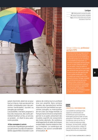 ©Ronbailey/istock.com
19
2017 l DES ÉTUDES SUPÉRIEURES À L'EMPLOI
Zoom
L’accès à L’information
l’accessibilité du numérique et des
supports de communication est
essentielle pour que les personnes
handicapées puissent accéder en toute
autonomie à l’information: sur internet,
à la télévision, dans la rue. Pour ce
faire, il existe de nombreuses aides
techniques: terminal braille, synthèse
vocale, choix des polices, codage lPc,
contraste, pictogramme, sous-titrage,
français facile à lire et à comprendre...
séance de cinéma tout en profitant
d’un son amplifié. Dans certains
musées, des reproductions tactiles
d’œuvres d’art permettent aux per-
sonnes aveugles ou malvoyantes
de s’en créer une image mentale. Le
français facile à lire et à comprendre
permet à un public présentant des
troubles cognitifs de comprendre
des textes abstraits. De nombreux
aménagements et aides techniques
existentdéjà;d’autresrestentàcréer
ou à imaginer. Le numérique est
d'ailleurs une source considérable
d’innovation. n
Serge Vittecoq, professeur
agrégé d’EPS
cet ancien directeur du suaps (service
universitaire des activités physiques
et sportives) et du service handicap de
l’université du Havre en est convaincu:
«l’accessibilité est importante. les
personnes handicapées doivent pouvoir
exercer un sport comme les autres et
avec les autres. il faut les mettre en
confiance et en sécurité, et les accueillir
avec technicité mais surtout avec cœur.
De plus en plus de clubs sportifs sont
mixtes (valides-handicapés). c’est
un progrès qui va dans le sens d’une
démarche inclusive. Partager ensemble
une activité permet aux personnes
valides de mieux comprendre les
difficultés des personnes handicapées,
mais aussi de changer le regard porté
sur leurs facultés d’adaptation,
leurs potentiels, qui se révèlent souvent
au travers de leurs pratiques.»
Lexique
ERP,établissement recevant du public
LPC,langue française parlée complétée
Suaps,service universitaire des activités
physiques et sportives
autant d’activités allant de soi pour
tout un chacun, mais qui peuvent se
révéler compliquées pour des per-
sonnes handicapées, sourdes ou
aveugles par exemple.
L’accessibilité, c’est donc proposer à
tous des ressources, des outils per-
mettant d’utiliser un lieu, un service,
un produit... en étant le plus auto-
nome possible.
¼Des exemples à suivre
Lesbouclesmagnétiquespermettent
aux personnes sourdes et malenten-
dantes appareillées d’assister à une
 