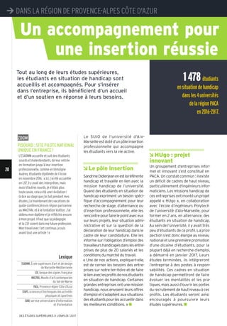 Â HUgo : projet
innovant
Un groupement d’entreprises infor-
mel et innovant s’est constitué en
PACA. Un constat commun : il existe
un déficit de cadres de haut niveau,
particulièrement d'ingénieurs infor-
maticiens. Les missions handicap de
ces entreprises ont monté un projet
appelé « HUgo », en collaboration
avec l’école d’ingénieurs Polytech
de l’université d’Aix-Marseille, pour
former en 2 ans, en alternance, des
étudiants en situation de handicap.
Au sein de l’université, il y avait très
peu d’étudiants de ce profil. La pros-
pection s’est donc élargie au niveau
national et une première promotion
d’une dizaine d’étudiants, pour la
plupart déjà en recherche d’emploi,
a démarré en janvier 2017. Leurs
études terminées, ils intégreront
l’entreprise à des postes à respon-
sabilités. Ces cadres en situation
de handicap permettront de faire
évoluer les mentalités et les pra-
tiques, mais aussi d’ouvrir les portes
du recrutement de haut niveau à ces
profils. Les étudiants seront ainsi
encouragés à poursuivre leurs
études supérieures. n
Le SUIO de l’université d’Aix-
Marseilleestdotéd’unpôleinsertion
professionnelle qui accompagne
les étudiants vers la vie active.
Â Le pôle insertion
SandrineDidierjeanenestlaréférente
handicap et travaille en lien avec la
mission handicap de l’université.
Quand des étudiants en situation de
handicap expriment un besoin spéci-
fique d’accompagnement pour leur
recherche de stage, d’alternance ou
d’insertion professionnelle, elle les
rencontrepourfairelepointaveceux
sur leurs projets, leur situation admi-
nistrative et sur la question de la
déclaration de leur handicap dans le
cadre de leur candidature. Elle les
informe sur l’obligation d’emploi des
travailleurshandicapésdanslesentre-
prises de plus de 20 salariés et les
conditions du marché du travail.
« Une de nos actions, explique-t-elle,
est de cerner les besoins des entre-
prises sur notre territoire et de faire
lelienaveclesprofilsdenosétudiants
en situation de handicap. Certaines
grandes entreprises ont une mission
handicap, nous envoient leurs offres
d’emploi et s’adaptent aux situations
desétudiantspourlesaccueillirdans
les meilleures conditions. » n
Un accompagnement pour
une insertion réussie
Tout au long de leurs études supérieures,
les étudiants en situation de handicap sont
accueillis et accompagnés. Pour s'insérer
dans l’entreprise, ils bénéficient d’un accueil
et d’un soutien en réponse à leurs besoins.
Lexique
ESADMM,École supérieure d’art et de design
de Marseille-Méditerranée
LSF,lanque des signes française
MAC/VAL,Musée d’art contemporain
du Val-de-Marne
PACA,Provence-Alpes-Côte d’Azur
STAPS,sciences et techniques des activités
physiques et sportives
SUIO,service universitaire d'information
et d'orientation
1478étudiants
ensituationdehandicap
dansles4universités
delarégionPACA
en2016-2017.
zoom
PISoURD : SIte PILote natIonaL
UnIqUe en FRance !
L’ESADMM accueille et suit des étudiants
sourds et malentendants, de leur entrée
en formation jusqu’à leur insertion
professionnelle, comme en témoigne
Audrey, étudiante diplômée de l’école
en novembre 2016 : « Ici, j’ai été accueillie
en LSF, il y avait des interprètes, mais
aussi d’autres sourds, je n’étais plus
toute seule, cela a été une révélation!
Grâce au stage que j’ai fait pendant mes
études, j’ai maintenant des vacations de
guide-conférencière en région parisienne
au MAC/VAL et à la fondation Vuitton. J’ai
obtenumondiplômeet je réfléchis encore
à mon projet. Il faut que la pédagogie
et la LSF soient dans mafutureprofession.
Montravailavecl’artcontinue, je suis
avant tout une artiste ! »
¼ DAnS LA RÉGIOn DE PROVEnCE-ALPES CÔTE D'AZUR
20
DES ÉTUDES SUPÉRIEURES À L'EMPLOI l 2017
 
