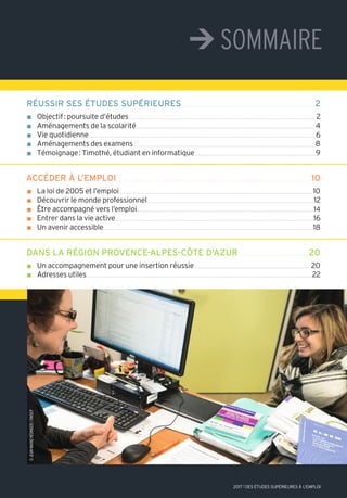 ¼sommaire
réussir ses études supérieures 2
n Objectif: poursuite d’études 2
n Aménagements de la scolarité 4
n Vie quotidienne 6
n Aménagements des examens 8
n Témoignage: Timothé, étudiant en informatique 9
accéder à l’emploi 10
n La loi de 2005 et l’emploi 10
n Découvrir le monde professionnel 12
n Être accompagné vers l’emploi 14
n Entrer dans la vie active 16
n Un avenir accessible 18
dans la région provence-alpes-côte d'azur 20
n Un accompagnement pour une insertion réussie 20
n Adresses utiles 22
©wavebreakmedia/istock.com
2017 l DES ÉTUDES SUPÉRIEURES À L'EMPLOI
©JeaN-marieHediNGer/oNiseP
 