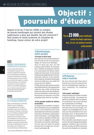 ÂConstruisez
votre projet
¼Croyez à votre futur
Quelquesoitvotreprojetprofession-
nel,concevez-leavecunouplusieurs
stages, en France ou à l’étranger.
Vous ne serez pas seul : les CIO
(centres d’information et d’orienta-
tion), l’ERSEH (enseignant référent
à la scolarisation des élèves handi-
capés) de votre lycée, les structures
handicapdesétablissementsd’ensei-
gnement supérieur et les associa-
tionsd’aideauxétudiantshandicapés
sont à vos côtés pour vous aider à le
construire et le réaliser.
Profitezdesjournéesportesouvertes
des établissements d’enseignement
supérieur, des visites d’entreprises
etdesrencontresavecdesétudiants,
d’anciens étudiants comme des pro-
fessionnels qui peuvent vous être
proposées pour préciser vos idées.
¼Une grande variété de métiers
accessibles
La plupart des travailleurs handica-
pésn’ontbesoind’aucuneadaptation
de leur environnement de travail.
Cependantdenombreusessolutions
(humaines,techniques,organisation-
nelles,financières...)sontdisponibles
pour rendre accessible le métier que
vous visez en adaptant votre poste
de travail à vos besoins spécifiques.
A priori, tous les types de postes
peuvent être occupés par une per-
sonne handicapée. n
ÂPréparez
votre rentrée
Ne vous censurez pas! Vous avez le
droit de vous inscrire à toute forma-
tion de l’enseignement supérieur si
vous remplissez les conditions
requises.
¼En amont: anticipez!
Ilfautdutempspourmonteretmettre
enplacesonprojet…Vousdevezres-
pecter le calendrier des inscriptions,
en sachant que vous aurez des dos-
siers spécifiques à constituer.
Pour faciliter votre accueil dans les
formations que vous envisagez, ren-
seignez-vous préalablement sur les
mesures d’accessibilité et de com-
pensation pour le déroulement de
vos études dans les établissements
que vous sollicitez.
Pour connaître la procédure à suivre
concernantl’accompagnementpéda-
gogique, contactez, dès la formula-
tiondevosvœuxsurAPB,lastructure
d’accueil des étudiants en situation
Depuis la loi du 11 février 2005, le nombre
de jeunes handicapés qui suivent des études
supérieures a plus que doublé. Qui est concerné?
Tout lycéen et toute lycéenne en situation de
handicap. Soyez acteur de votre projet!
Plusde23000jeuneshandicapés
suiventdesétudessupérieures.
Avec,àlaclé,unemeilleureinsertion
professionnelle.
Zoom
RendRe l’enseignement
supéRieuR plus inclusif
La loi du 2 juillet 2013 relative à
l’enseignement supérieur et à la
recherche a réaffirmé les objectifs
de la loi de 2005 dans le domaine de
l’inclusion des étudiants en situation
de handicap. Depuis, près de la moitié
des universités ont adopté un «schéma
directeur handicap», et un label doit
reconnaître les progrès réalisés en
matière d’accessibilité pédagogique.
Source:Conférencenationaleduhandicap
du19mai2016,Comitéinterministériel
duhandicapdu2décembre2016.
Zoom
le plan d’accompagnement
de l’étudiant handicapé
Depuis la rentrée 2015, les universités
mettent en place le PAEH (plan
d’accompagnement de l’étudiant
handicapé). À partir d’une évaluation
des besoins de l’étudiant, un document
de suivi est établi par l’équipe plurielle
de l’université. Il mentionne les
spécificités de la formation choisie,
les aménagements nécessaires au bon
déroulement des études et de la vie
étudiante, et le projet professionnel du
jeune. Révisé régulièrement, il favorise
les échanges entre l’étudiant et la
structure handicap de l’établissement.
¼ RÉUSSIR SES ÉTUDES SUPÉRIEURES
Objectif :
poursuite d'études
2
¼ RÉUSSIR SES ÉTUDES SUPÉRIEURES
DES ÉTUDES SUPÉRIEURES À L'EMPLOI l 2017
 