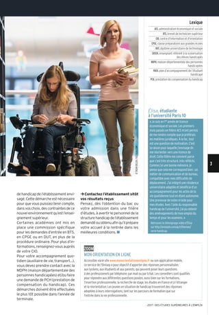 de handicap de l’établissement envi-
sagé.Cettedémarcheestnécessaire
pourquevouspuissieztenircompte,
dansvoschoix,descontraintesdece
nouvelenvironnementqu’estl’ensei-
gnement supérieur.
Certaines académies ont mis en
place une commission spécifique
pour les demandes d’entrée en BTS,
en CPGE ou en DUT, en plus de la
procédure ordinaire. Pour plus d’in-
formations, renseignez-vous auprès
de votre CIO.
Pour votre accompagnement quo-
tidien (auxiliaire de vie, transport...),
vous devez prendre contact avec la
MDPH (maison départementale des
personnes handicapées) et/ou faire
une demande de PCH (prestation de
compensation du handicap). Ces
démarches doivent être effectuées
le plus tôt possible dans l’année de
terminale.
¼Contactez l’établissement sitôt
vos résultats reçus
Pensez, dès l’obtention du bac ou
votre admission dans une filière
d’études, à avertir le personnel de la
structurehandicapdel’établissement
demandéouobtenuafinqu’ilprépare
votre accueil à la rentrée dans les
meilleures conditions. n
Élisa, étudiante
à l’université Paris 10
«Je suis en 1re année de licence
économique et sociale. Les premiers
mois passés en filière AES m’ont permis
de me rendre compte que je préférais
les matières juridiques. À la fac, tout
est une question de motivation. C’est
la raison pour laquelle j’envisage de
me réorienter vers une licence de
droit. Cette filière me convient parce
que c’est très structuré, très réfléchi.
Comme j’ai une bonne mémoire, je
pense que cela me correspond bien : un
métier de communication et de bureau,
compatible avec mes difficultés de
déplacement. J’ai intégré une résidence
universitaire adaptée et bénéficie d’un
accompagnement pour les actes de la
vie quotidienne tout en étant autonome.
Une preneuse de notes m’aide pour
mes études. Avec l’aide du responsable
handicap de l’université, j’ai pu obtenir
des aménagements de mon emploi du
temps et pour les examens. »
Retrouvez le témoignage vidéo d’Élisa
sur http://oniseptv.onisep.fr/themes/
serie-handicap
Lexique
AES,administration économique et sociale
BTS,brevet de technicien supérieur
CIO,centre d'information et d'orientation
CPGE,classe préparatoire aux grandes écoles
DUT,diplôme universitaire de technologie
ERSEH,enseignant référent à la scolarisation
des élèves handicapés
MDPH,maison départementale des personnes
handicapées
PAEH,plan d’accompagnement de l’étudiant
handicapé
PCH,prestation de compensation du handicap
zoom
mon orientation en Ligne
Accessible viale site www.monorientationenligne.fr ou son application mobile,
ce service de l'Onisep a pour objectif d’apporter des réponses personnalisées
aux lycéens, aux étudiants et aux parents, qui peuvent poser leurs questions
à des professionnels par téléphone, par mail ou par tchat. Les conseillers sont qualifiés
pour répondre aux différentes questions posées, aussi bien sur les formations,
l’insertion professionnelle, la recherche de stage, les études en France et à l’étranger
et la réorientation. Les jeunes en situation de handicap trouveront des réponses
adaptées à leurs interrogations, tant sur les parcours de formation que sur
l'entrée dans la vie professionnelle.
©TAShI-DELEk/ISCTOCk.COm
3
2017 l DES ÉTUDES SUPÉRIEURES À L'EMPLOI
 
