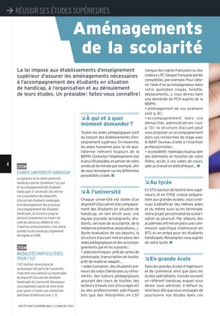 ÂÀ qui et à quel
moment demander?
Toutes les aides pédagogiques sont
du ressort des établissements d’en-
seignement supérieur. En revanche,
les aides humaines pour la vie quo-
tidienne relèvent toujours de la
MDPH.Contactezl’établissementvisé
leplustôtpossible,enjanvierdevotre
annéedeterminaleparexemple,afin
devousrenseignersurlesdifférentes
possibilités d’aide. n
ÂÀ l’université
Chaque université est dotée d’un
dispositifd’accueiletd’accompagne-
ment des étudiants en situation de
handicap, en lien étroit avec une
équipe plurielle (enseignants, étu-
diants, services de la scolarité, de la
médecinepréventive,associations…).
Après évaluation de vos besoins, la
structure d’accueil met en place des
aidespédagogiquesetdesaccompa-
gnements parmi les suivants:
y aidestechniques:prêtdecartesde
photocopie, transcription en braille,
prêt de matériel adapté...
y aideshumaines:desétudiantspre-
neurs de notes (bénévoles ou rému-
nérés), des tuteurs pédagogiques
assurant des cours de soutien, des
lecteurs à haute voix d’ouvrages et/
ou des professionnels spécifiques
tels que des interprètes en LSF
(langue des signes française) ou des
codeursLPC(languefrançaiseparlée
complétée), par exemple. Pour obte-
nir l’aide d’un accompagnateur dans
votre quotidien (repas, toilette,
déplacements...), vous devrez faire
une demande de PCH auprès de la
MDPH;
y aménagement de vos examens
(voir p. 8);
y accompagnement dans vos
démarches administratives (voir
p. 13): la structure d’accueil peut
vous proposer un accompagnement
dans vos recherches de stage avec
le BAIP (bureau d’aide à l’insertion
professionnelle);
y accessibilité:repéragevisuelausein
des bâtiments en fonction de votre
filière, accès à vos salles de cours,
aide au travail en bibliothèque… n
ÂAu lycée
EnSTS(sectiondetechnicienssupé-
rieurs) et en CPGE (classe prépara-
toireauxgrandesécoles),vousconti-
nuez à bénéficier des mêmes aides
et du même suivi qu’en terminale.
Votre projet personnalisé de scolari-
sation se poursuit. Par ailleurs, des
académiesontmisenplaceunecom-
mission spécifique d’admission en
BTS ou en prépa pour les étudiants
handicapés.Renseignez-vousauprès
de votre lycée. n
ÂEn grande école
Danslesgrandesécolesd’ingénieurs
et de commerce ainsi que dans les
écoles spécialisées, il existe souvent
un référent handicap auquel vous
devez vous adresser, à défaut au
directeur, dès que vous envisagez de
poursuivre vos études dans ces
La loi impose aux établissements d’enseignement
supérieur d'assurer les aménagements nécessaires
à l’accompagnement des étudiants en situation
de handicap, à l’organisation et au déroulement
de leurs études. Un préalable: faites-vous connaître!
zoom
Charte université-handiCap
La signature de la charte université-
handicap a permis d’améliorer l’accueil
et l’accompagnement des étudiants
handicapés à l’université. Elle affirme
«la consolidation des dispositifs
d’accueil des étudiants handicapés
et le développement des processus
d’accompagnement des étudiants
handicapés, de la licence jusqu’au
doctorat (notamment au travers de
contrats doctoraux dédiés) et vers
l’insertion professionnelle». Une charte
grandes écoles-handicap a également
été signée en 2008.
zoom
modalités partiCulières
pour l’iut
L’IUT (institut universitaire de
technologie) fait partie de l’université;
ilfautdoncvousadresserauresponsable
du dispositif d’accueil des étudiants
handicapés de l’université. Renseignez-
vous également auprès de votre lycée
pour savoir s’il existe une commission
spécifique d’admission (voir p. 3).
Aménagements
de la scolarité
¼ RÉUSSIR SES ÉTUDES SUPÉRIEURES
4
¼ RÉUSSIR SES ÉTUDES SUPÉRIEURES
DES ÉTUDES SUPÉRIEURES À L'EMPLOI l 2017
 
