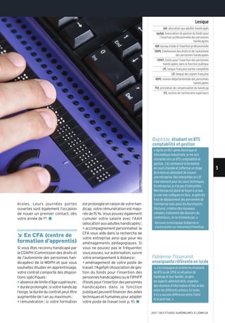 « J’accompagne et oriente les étudiants
de BTS ou de CPGE en situation de
handicap et leur famille. Je gère
les aspects administratifs, organise
des réunions d’information et fais le lien
entre les différents acteurs. En lycée,
il n’y a aucune différence entre l’infra
et le post-bac. »
écoles. Leurs journées portes
ouvertes sont également l’occasion
de nouer un premier contact, dès
votre année de 1re. n
Â En CFA (centre de
formation d’apprentis)
Si vous êtes reconnu handicapé par
la CDAPH (Commission des droits et
de l’autonomie des personnes han-
dicapées) de la MDPH et que vous
souhaitez étudier en apprentissage,
votre contrat comporte des disposi-
tions spécifiques:
y absencedelimited’âgesupérieure;
y duréeprolongée:sivotrehandicap
l’exige, la durée du contrat peut être
augmentée de 1 an au maximum;
y rémunération: si votre formation
estprolongéeenraisondevotrehan-
dicap, votre rémunération est majo-
rée de 15%. Vous pouvez également
cumuler votre salaire avec l’AAH
(allocation aux adultes handicapés);
y accompagnement personnalisé: le
CFA vous aide dans la recherche de
votre entreprise ainsi que pour les
aménagements pédagogiques. Si
vous ne pouvez pas le fréquenter,
vouspouvez,surautorisation,suivre
votre enseignement à distance;
y aménagement de votre poste de
travail:l’Agefiph(Associationdeges-
tion du fonds pour l’insertion des
personneshandicapées)ouleFIPHFP
(Fondspourl’insertiondespersonnes
handicapées dans la fonction
publique)peuventfinancerdesaides
techniquesethumainespouradapter
votre poste de travail (voir p. 11). n
Fabienne Tisserand,
enseignante référente en lycée
Baptiste, étudiant en BTS
comptabilité et gestion
Lexique
AAH,allocation aux adultes handicapés
Agefiph,Association de gestion du fonds pour
l’insertion professionnelle des personnes
handicapées
BAIP,bureaud’aideàl’insertionprofessionnelle
CDAPH,Commissiondesdroitsetdel’autonomie
des personnes handicapées
FIPHFP,Fonds pour l’insertion des personnes
handicapées dans la fonction publique
LPC,langue française parlée complétée
LSF,langue des signes française
MDPH,maison départementale des personnes
handicapées
PCH,prestation de compensation du handicap
STS,section de techniciens supérieurs
« Après un DUT génie électrique et
informatique industrielle, je me suis
réorienté vers un BTS comptabilité et
gestion. J’ai commencé la formation
en cours d’année et j’effectue un stage
de 6 mois en attendant de trouver
une entreprise. Des interprètes en LSF
interviennent pour les cours techniques.
En entreprise, je n’ai pas d’interprètes.
Mon bureau est placé de façon à ce que
je voie mes collègues en face. Je gère les
frais de déplacement des personnels de
l’entreprise mais aussi les fournisseurs
(factures, création des nouveaux
comptes, traitement des dossiers de
contentieux). Je ne m’ennuie pas. »
Retrouvez le témoignage de Baptiste et
d’autres jeunes sur www.onisep.fr/handicap.
©PhoTonAJ/ISToSCk.CoM
5
2017 l DES ÉTUDES SUPÉRIEURES À L'EMPLOI
 
