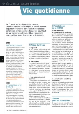 ÂAides du Crous
¼Logement
Si vous habitez loin du lieu de vos
futuresétudes,vouspouvezfaire,en
terminale,unedemandedelogement
au Crous qui dispose de chambres et
de logements spécialement aména-
gés pour les étudiants handicapés.
¼Restauration
Les services de restauration univer-
sitaire sont également gérés par
leCrous.Ladiversitédesplatspermet
de composer des menus adaptés.
Le cas échéant, contactez le Crous
pour mettre en place une solution
individualisée.
¼Bourse d’enseignement
supérieur
La bourse est attribuée en fonction
de critères sociaux (revenus des
parents)àunétudiantpendant7ans
ou durant la totalité de ses études
supérieures, sous certaines condi-
tions. Si vous avez un handicap
reconnu par la CDAPH (Commission
des droits et de l’autonomie des per-
sonneshandicapées),vousavezdroit
à 3 ans de plus, soit 10 ans.
Votre demande de bourse se fait via
le«dossiersocialétudiant»àdeman-
der sur le site du Crous (voir
«Conseil»p.7).Lestatutdepersonne
handicapée ouvre droit à des points
supplémentaires. n
ÂPrestations
de la MDPH
¼PCH (prestation
de compensation du handicap)
LaPCHviseàcompenserl’ensemble
des surcoûts liés à votre handicap.
C’est une aide mensuelle attribuée,
selon vos besoins, par la CDAPH, ins-
tance décisionnelle de la MDPH.
Elle couvre vos besoins dans sept
domaines: les aides humaines; les
aides techniques; les aides anima-
lières;l’aménagementdulogement;
l’aménagement d’un véhicule (le
vôtre ou celui de vos parents) et le
surcoût lié à votre transport; vos
charges spécifiques (achat de nutri-
mentspourunrégimeparticulier,par
exemple); vos charges exception-
nelles(accompagnantpourunvoyage
scolaire...).
Attention,laMDPHadeuxpôlestech-
niques: enfance de 0 à 20 ans, et
adultes après 20 ans. Quand vous
changezdepôle,ilfautactualiservotre
dossier, au minimum 8 mois avant
l’échéance. Des cellules 16-25 ans
existent dans certaines MDPH, pour
faciliterlepassageentrelesdeuxpôles.
¼AAH (allocation aux adultes
handicapés)
L’AAHestattribuéeàtoutepersonne
dontletauxd’incapacitépermanente
est d’au moins 80 %, ou compris
entre 50 % et 79 %, et pour laquelle
la CDAPH reconnaît une restriction
substantielle et durable de l’accès
à l’emploi. n
ÂAides
pour les transports
Si vous ne pouvez pas utiliser les
transports en commun du fait de
votrehandicap,vosfraisdetransport
Le Crous (centre régional des œuvres
universitaires et scolaires) et la MDPH (maison
départementale des personnes handicapées)
seront vos principaux interlocuteurs pour tout
ce qui concerne votre quotidien: logement,
restauration, aides financières et transport.
zoom
PrinciPe d’accessibilité
C’estl'undesobjectifsdelaloidu11février
2005.Toutepersonnehandicapée,quel
quesoitsonhandicap,doitpouvoir
accéderauxlocauxd’habitation,auxERP
(établissementsrecevantdupublic),
auxinstallationsouvertesaupublic,aux
lieuxdetravail,maisaussiauxtransports
etauxnouvellestechnologies.Dufaitdes
difficultésdemiseenœuvre,l’échéance
de2015aétérepousséeà2024.Pour
respectercettenouvelleéchéance,l’Ad’Ap
(Agendad’accessibilitéprogrammée)
estobligatoirepourlesERP.Ilpermet
àceuxquiontdéposéleurprojeten
préfecturedetravaillerdansuncalendrier
précisavecunengagementfinancier.
Laloiétendégalementcetteobligation
àtoutelachaînededéplacement.
Consultezlesiteministériel: http://
www.developpement-durable.gouv.fr/
politiques/accessibilite.
zoom
le Plan national de vie
étudiante
Présenté le 1er octobre 2015, le Plan
national de vie étudiante a pour objectifs
d’améliorer le quotidien des étudiants,
de favoriser leur réussite et
d'accompagner leur prise d’autonomie.
Les 35 mesures du Plan visent à simplifier
les démarches des étudiants, à renforcer
l’accès aux droits, à améliorer les
conditions de vie et d’études, à valoriser
leur engagement et à dynamiser la vie
du campus. L’accompagnement des
étudiants handicapés en fait partie.
Vie quotidienne
¼ RÉUSSIR SES ÉTUDES SUPÉRIEURES
6
¼ RÉUSSIR SES ÉTUDES SUPÉRIEURES
DES ÉTUDES SUPÉRIEURES À L'EMPLOI l 2017
 