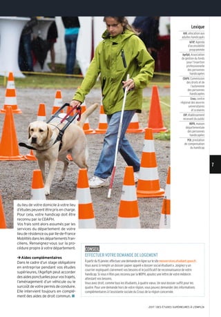 du lieu de votre domicile à votre lieu
d’étudespeuventêtreprisencharge.
Pour cela, votre handicap doit être
reconnu par la CDAPH.
Vos frais sont alors assumés par les
services du département de votre
lieuderésidenceouparIle-de-France
Mobilitésdanslesdépartementsfran-
ciliens. Renseignez-vous sur la pro-
cédure propre à votre département.
¼Aides complémentaires
Dans le cadre d’un stage obligatoire
en entreprise pendant vos études
supérieures, l’Agefiph peut accorder
desaidesponctuellespourvostrajets,
l’aménagement d’un véhicule ou le
surcoûtdevotrepermisdeconduire.
Elle intervient toujours en complé-
ment des aides de droit commun. n
Lexique
AAH,allocation aux
adultes handicapés
Ad’AP,Agenda
d’accessibilité
programmée
Agefiph,Association
de gestion du fonds
pour l’insertion
professionnelle
des personnes
handicapées
CDAPH,Commission
des droits et de
l’autonomie
des personnes
handicapées
Crous,centre
régional des œuvres
universitaires
et scolaires
ERP,établissement
recevant du public
MDPH,maison
départementale
des personnes
handicapées
PCH,prestation
de compensation
du handicap
conseiL
effectuer votre demande de Logement
Àpartirdu15janvier,effectuezunedemandeenlignesurlesitemesservices.etudiant.gouv.fr.
Vous aurez à remplir un dossier papier appelé «dossier social étudiant». Joignez-y un
courrier expliquant clairement vos besoins et le justificatif de reconnaissance de votre
handicap. Si vous n’êtes pas reconnu par la MDPH, ajoutez une lettre de votre médecin
attestant vos besoins.
Vous avez droit, comme tous les étudiants, à quatre vœux. Un seul dossier suffit pour les
quatre. Pour une demande hors de votre région, vous pouvez demander des informations
complémentaires à l’assistante sociale du Crous de la région concernée.
©CylonPHoTo/ISToSCk.CoM 7
2017 l DES ÉTUDES SUPÉRIEURES À L'EMPLOI
 
