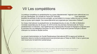 10
VI/ Les compétitions
La pratique compétitive du parabadminton au niveau départemental / régional voire national est à ce
jour peu développée. On compte en France 257 licenciés. Il est cependant
possible de participer à des tournois partagés, qui permettent à un joueur valide de jouer en double
avec un joueur sport adapté. Ces rassemblements sont organisés par l’association Solibad*.
Au niveau international, le parabadminton se développe de plus en plus. En effet, la fédération
mondiale rassemble plus de 35 pays. En 2014 ont lieu les premiers championnats de France
parabadminton à Colomiers, mais également les championnats d’Europe en Espagne où figurent pour
la première fois une délégation française. En 2013, David Toupé est le premier français à devenir
champion du monde en double homme.
* : L'objectif de l'association Solibad est de mettre en commun des ressources humaines et financières au
sein de la communauté du badminton en France et à l’international, afin de mener à bien et soutenir des
projets humanitaires. (https://www.solibad.fr/?page_id=817)
Le conseil d’administration du Comité Paralympique International (IPC) à approuvé l’entrée du
badminton dans le monde du paralympisme aux prochains jeux à Tokyo en 2020. C’est un grand pas
vers l’avant pour le badminton paralympique.
 