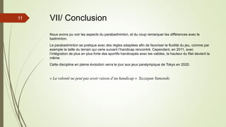 11 VII/ Conclusion
Nous avons pu voir les aspects du parabadminton, et du coup remarquer les différences avec le
badminton.
Le parabadminton se pratique avec des règles adaptées afin de favoriser la fluidité du jeu, comme par
exemple la taille du terrain qui varie suivant l’handicap rencontré. Cependant, en 2011, avec
l’intégration de plus en plus forte des sportifs handicapés avec les valides, la hauteur du filet devient la
même.
Cette discipline en pleine évolution verra le jour aux jeux paralympique de Tokyo en 2020.
« La volonté ne peut pas avoir raison d’un handicap » Szczepan Yamenski
 