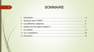 SOMMAIRE
I. Introduction………………………………………………………………………………3
II. Qu’est-ce que le FRAP?.......................................................................................4
III. Les différentes catégories….…………………………………………………………5
IV. Quelles sont les règles adaptées ?………………………………………………….7
V. Le matériel……………………………………………………………………………….9
VI. Les compétitions……………………………………………………………………...10
VII. Conclusion……………………………………………………………………………...11
2
 