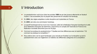 3 I/ Introduction
 Le parabadminton voit le jour dans les années 1990 de par des joueurs allemands en fauteuil
roulant, il est accessible pour la plupart des personnes en situation de handicap.
 En 2004, des règles adaptées à cette discipline soit implantées en France.
 En 2005, est crée une commission handicap.
 Le sportif handicapé doit se munir de 2 licences: celle de la fédération française handisport et celle
de la fédération française de badminton. Aujourd’hui on compte 257 licenciés en France et la
fédération mondiale dénombre plus de 35 pays.
 Comment se pratique le parabadminton ? Quelles sont les différences avec le badminton ? Et
comment se pratique la compétition ?
 Nous allons donc voir le sport handicapé, pour ensuite se focaliser sur la discipline qu’est le
parabadminton avec son règlement, le matériel, les différentes catégories et la compétition.
 