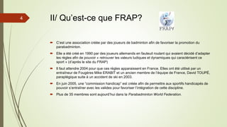 II/ Qu’est-ce que FRAP?
 C’est une association créée par des joueurs de badminton afin de favoriser la promotion du
parabadminton.
 Elle a été créé en 1990 par des joueurs allemands en fauteuil roulant qui avaient décidé d’adapter
les règles afin de pouvoir « retrouver les valeurs ludiques et dynamiques qui caractérisent ce
sport » (d’après le site du FRAP)
 Il faut attendre 2004 pour que ces règles apparaissent en France. Elles ont été utilisé par un
entraîneur de Fougères Mike ERABIT et un ancien membre de l’équipe de France, David TOUPÉ,
paraplégique suite à un accident de ski en 2003.
 En juin 2005, une “commission handicap” est créée afin de permettre aux sportifs handicapés de
pouvoir s’entraîner avec les valides pour favoriser l’intégration de cette discipline.
 Plus de 35 membres sont aujourd’hui dans la Parabadminton World Federation.
4
 