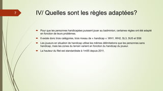 IV/ Quelles sont les règles adaptées?
 Pour que les personnes handicapées puissent jouer au badminton, certaines règles ont été adapté
en fonction de leurs problèmes.
 Il existe donc trois catégories, trois niveau de « handicap »: WH1, WH2, SL3, SU5 et SS6
 Les joueurs en situation de handicap utilise les mêmes délimitations que les personnes sans
handicap, mais les zones du terrain varient en fonction du handicap du joueur.
 La hauteur du filet est standardisée à 1m55 depuis 2011.
7
 