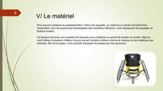 9
V/ Le matériel
Pour pouvoir pratiquer le parabadminton, il faut une raquette, un volant et un terrain de badminton.
Cependant, pour les personnes handicapées des membres inférieurs, il est nécessaire de posséder un
fauteuil roulant.
Ce fauteuil doit avoir une roulette anti-bascule pour empêcher le sportif de tomber en arrière. Mais le
coût s’élève à plusieurs milliers d’euros suivant certains critères comme la marque ou les matériaux par
exemple. Afin de le payer, il est possible d’essayer de passer par des sponsors.
 