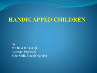 HANDICAPPED CHILDREN
By
Mr. Ravi Rai Dangi
Assistant Professor
MSc. Child Health Nursing
 