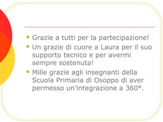  Grazie a tutti per la partecipazione!
 Un grazie di cuore a Laura per il suo
supporto tecnico e per avermi
sempre sostenuta!
 Mille grazie agli insegnanti della
Scuola Primaria di Osoppo di aver
permesso un’integrazione a 360°.
 