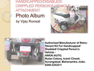 Photo Album
by Vijay Runwal




                  Authorized Manufacturer of Retro-
                  fitment Kit For Handicapped/
                  Disabled/ Crippled Person’s
                  Vehicle :
                  ANKAI AUTO,
                  Nutan Colony, kranti Chowk.
                  Aurangabad, Maharashtra, India.
                  0240-2353211
 
