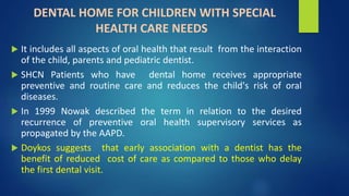 DENTAL HOME FOR CHILDREN WITH SPECIAL
HEALTH CARE NEEDS
 It includes all aspects of oral health that result from the interaction
of the child, parents and pediatric dentist.
 SHCN Patients who have dental home receives appropriate
preventive and routine care and reduces the child's risk of oral
diseases.
 In 1999 Nowak described the term in relation to the desired
recurrence of preventive oral health supervisory services as
propagated by the AAPD.
 Doykos suggests that early association with a dentist has the
benefit of reduced cost of care as compared to those who delay
the first dental visit.
 