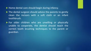  Home dental care should begin during infancy.
 The dental surgeon should advice the parents to gently
clean the incisors with a soft cloth or an infant
toothbrush.
 For older children who are unwilling or physically
unable to cooperate, the dentist should teach the
correct tooth brushing techniques to the parent or
guardian.
 