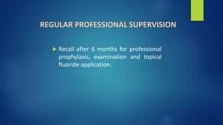 REGULAR PROFESSIONAL SUPERVISION
 Recall after 6 months for professional
prophylaxis, examination and topical
fluoride application.
 