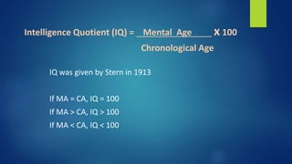 Intelligence Quotient (IQ) = Mental Age x 100
Chronological Age
IQ was given by Stern in 1913
If MA = CA, IQ = 100
If MA > CA, IQ > 100
If MA < CA, IQ < 100
 