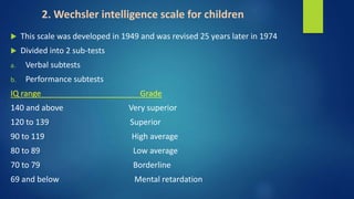 2. Wechsler intelligence scale for children
 This scale was developed in 1949 and was revised 25 years later in 1974
 Divided into 2 sub-tests
a. Verbal subtests
b. Performance subtests
IQ range Grade
140 and above Very superior
120 to 139 Superior
90 to 119 High average
80 to 89 Low average
70 to 79 Borderline
69 and below Mental retardation
 