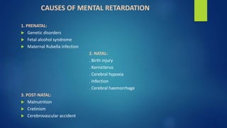 CAUSES OF MENTAL RETARDATION
1. PRENATAL:
 Genetic disorders
 Fetal alcohol syndrome
 Maternal Rubella infection
2. NATAL:
. Birth injury
. Kernicterus
. Cerebral hypoxia
. Infection
. Cerebral haemorrhage
3. POST-NATAL:
 Malnutrition
 Cretinism
 Cerebrovascular accident
 